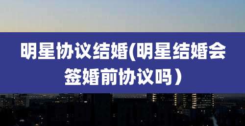 明星协议结婚(明星结婚会签婚前协议吗)