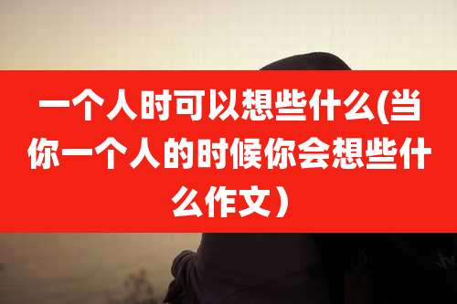 一个人时可以想些什么(当你一个人的时候你会想些什么作文)