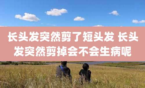 长头发突然剪了短头发 长头发突然剪掉会不会生病呢
