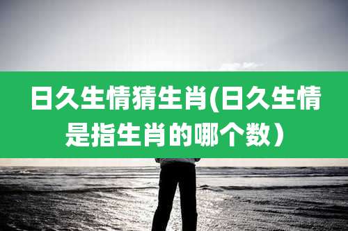 日久生情猜生肖(日久生情是指生肖的哪个数)