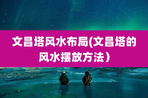 文昌塔风水布局(文昌塔的风水摆放方法)