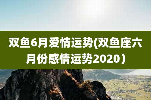 双鱼6月爱情运势(双鱼座六月份感情运势2020）