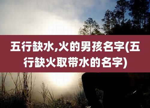 五行缺水,火的男孩名字(五行缺火取带水的名字)
