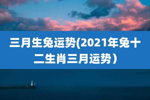 三月生兔运势(2021年兔十二生肖三月运势)