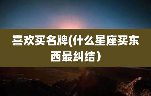 喜欢买名牌(什么星座买东西最纠结）