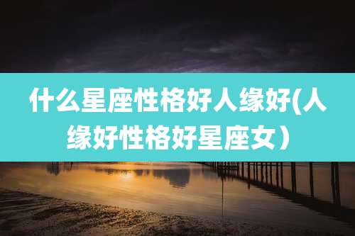 什么星座性格好人缘好(人缘好性格好星座女)