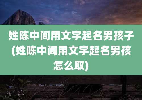 姓陈中间用文字起名男孩子(姓陈中间用文字起名男孩怎么取)