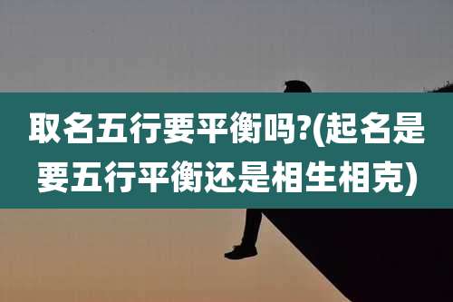 取名五行要平衡吗?(起名是要五行平衡还是相生相克)