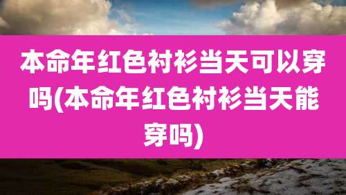本命年红色衬衫当天可以穿吗(本命年红色衬衫当天能穿吗)