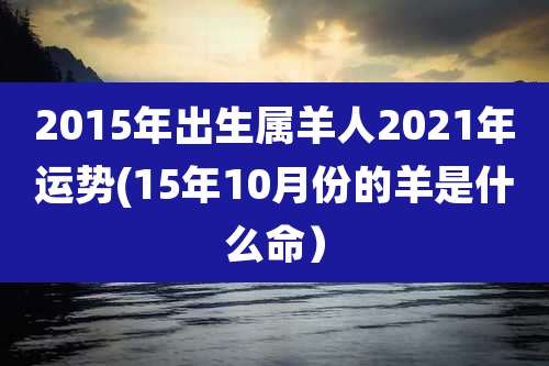 2015年出生属羊人2021年运势(15年10月份的羊是什么命）