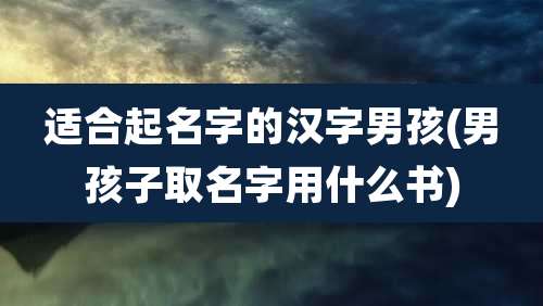 适合起名字的汉字男孩(男孩子取名字用什么书)
