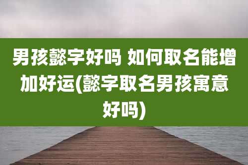 男孩懿字好吗 如何取名能增加好运(懿字取名男孩寓意好吗)
