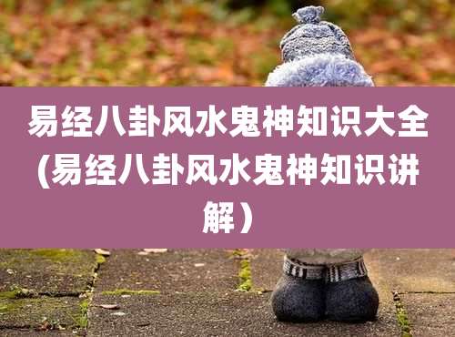 易经八卦风水鬼神知识大全(易经八卦风水鬼神知识讲解)