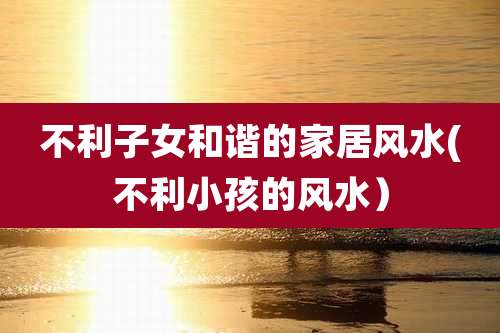 不利子女和谐的家居风水(不利小孩的风水)