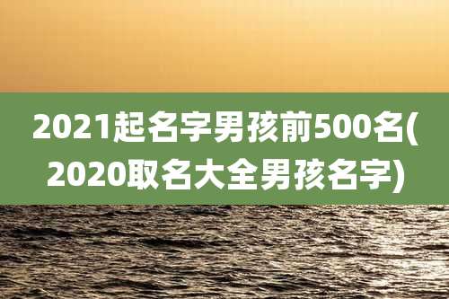 2021起名字男孩前500名(2020取名大全男孩名字)