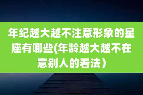 年纪越大越不注意形象的星座有哪些(年龄越大越不在意别人的看法）