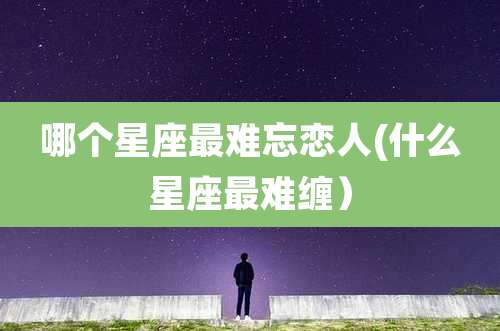 哪个星座最难忘恋人(什么星座最难缠)