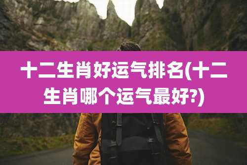 十二生肖好运气排名(十二生肖哪个运气最好?)