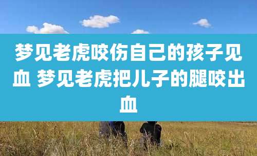 梦见老虎咬伤自己的孩子见血 梦见老虎把儿子的腿咬出血