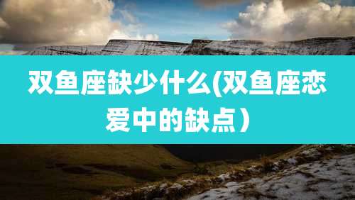 双鱼座缺少什么(双鱼座恋爱中的缺点)