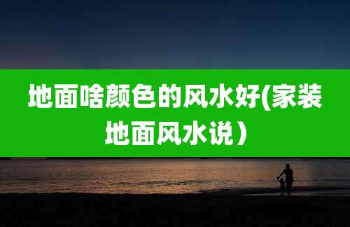地面啥颜色的风水好(家装地面风水说）