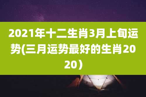 2021年十二生肖3月上旬运势(三月运势最好的生肖2020)