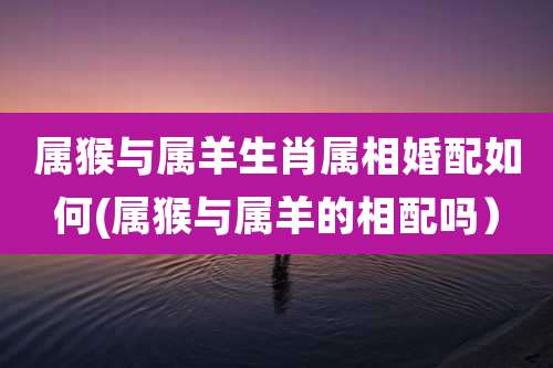 属猴与属羊生肖属相婚配如何(属猴与属羊的相配吗）
