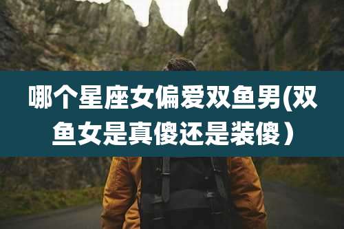 哪个星座女偏爱双鱼男(双鱼女是真傻还是装傻)