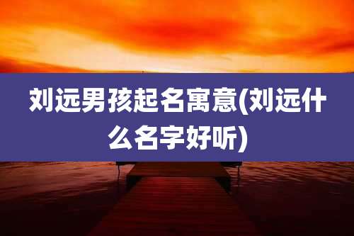 刘远男孩起名寓意(刘远什么名字好听)