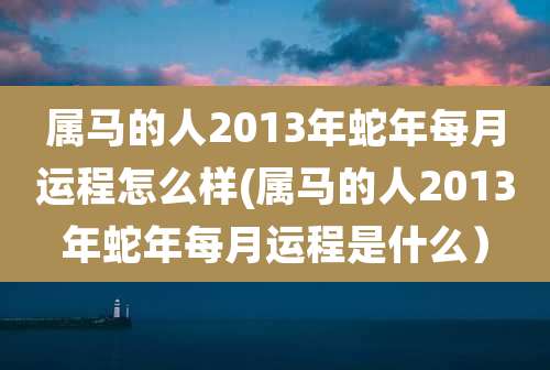 属马的人2013年蛇年每月运程怎么样(属马的人2013年蛇年每月运程是什么）