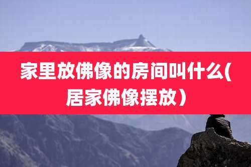 家里放佛像的房间叫什么(居家佛像摆放）