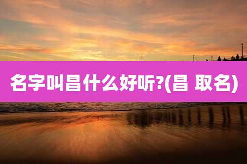 名字叫昌什么好听?(昌 取名)