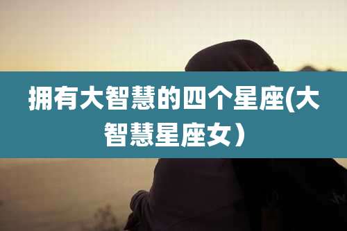 拥有大智慧的四个星座(大智慧星座女)