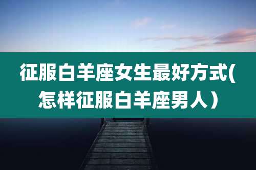 征服白羊座女生最好方式(怎样征服白羊座男人)