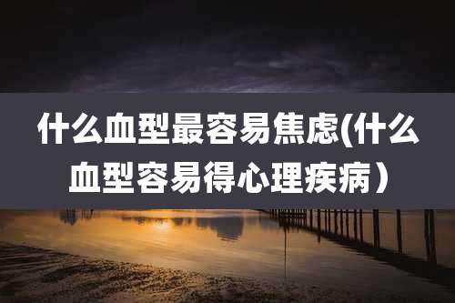什么血型最容易焦虑(什么血型容易得心理疾病）