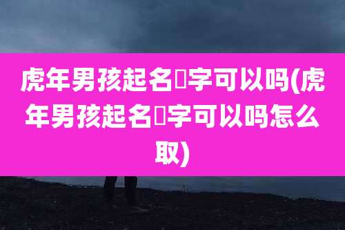 虎年男孩起名禛字可以吗(虎年男孩起名禛字可以吗怎么取)