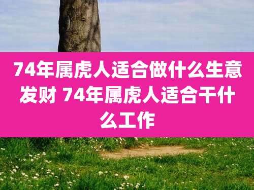 74年属虎人适合做什么生意发财 74年属虎人适合干什么工作