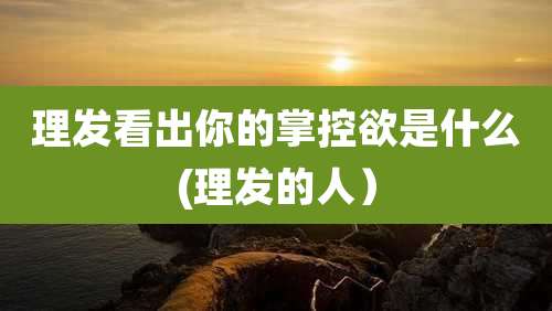 理发看出你的掌控欲是什么(理发的人）