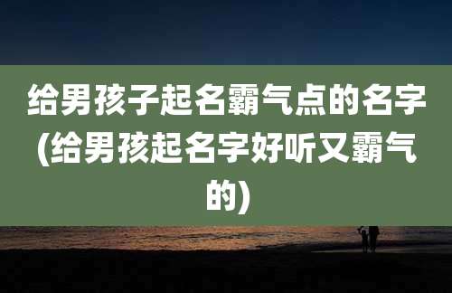 给男孩子起名霸气点的名字(给男孩起名字好听又霸气的)