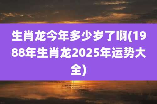 生肖龙今年多少岁了啊(1988年生肖龙2025年运势大全)