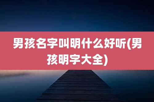 男孩名字叫明什么好听(男孩明字大全)