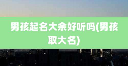 男孩起名大余好听吗(男孩取大名)