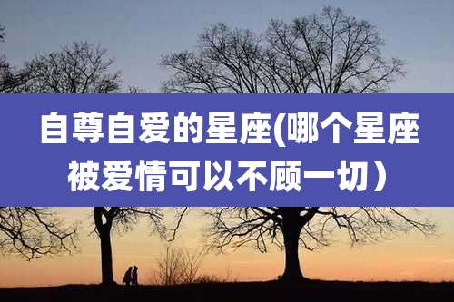 自尊自爱的星座(哪个星座被爱情可以不顾一切）