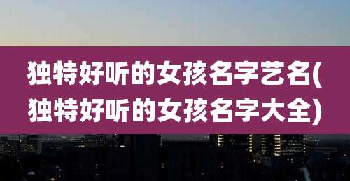 独特好听的女孩名字艺名(独特好听的女孩名字大全)