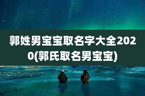 郭姓男宝宝取名字大全2020(郭氏取名男宝宝)