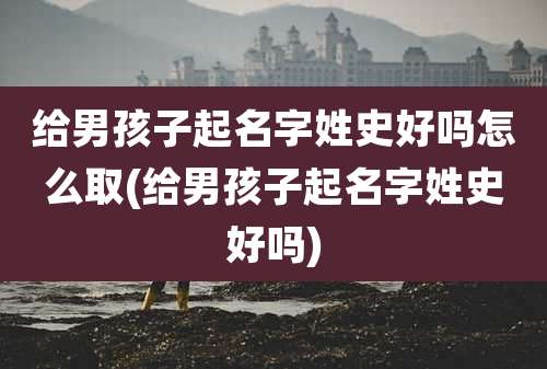给男孩子起名字姓史好吗怎么取(给男孩子起名字姓史好吗)