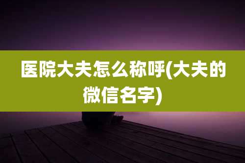 医院大夫怎么称呼(大夫的微信名字)