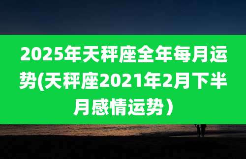 2025年天秤座全年每月运势(天秤座2021年2月下半月感情运势)
