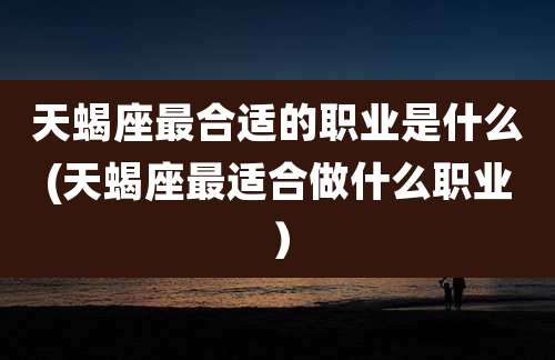 天蝎座最合适的职业是什么(天蝎座最适合做什么职业）