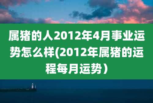 属猪的人2012年4月事业运势怎么样(2012年属猪的运程每月运势)